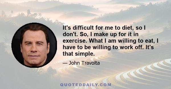 It's difficult for me to diet, so I don't. So, I make up for it in exercise. What I am willing to eat, I have to be willing to work off. It's that simple.