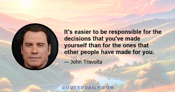 It's easier to be responsible for the decisions that you've made yourself than for the ones that other people have made for you.