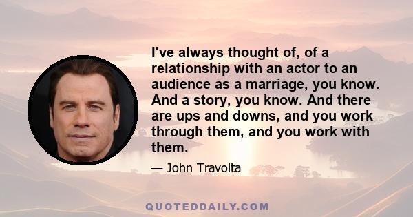 I've always thought of, of a relationship with an actor to an audience as a marriage, you know. And a story, you know. And there are ups and downs, and you work through them, and you work with them.