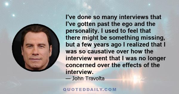 I've done so many interviews that I've gotten past the ego and the personality. I used to feel that there might be something missing, but a few years ago I realized that I was so causative over how the interview went