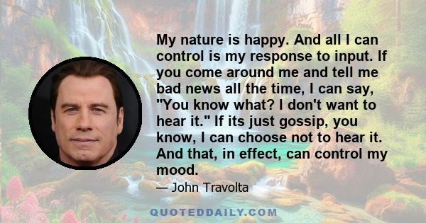 My nature is happy. And all I can control is my response to input. If you come around me and tell me bad news all the time, I can say, You know what? I don't want to hear it. If its just gossip, you know, I can choose