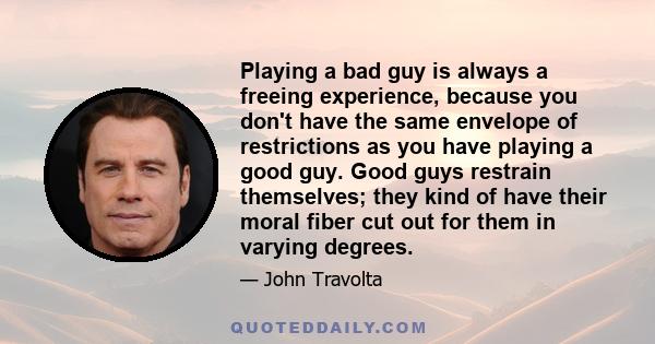 Playing a bad guy is always a freeing experience, because you don't have the same envelope of restrictions as you have playing a good guy. Good guys restrain themselves; they kind of have their moral fiber cut out for