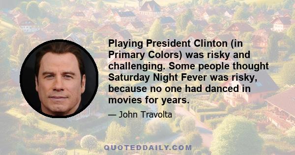 Playing President Clinton (in Primary Colors) was risky and challenging. Some people thought Saturday Night Fever was risky, because no one had danced in movies for years.