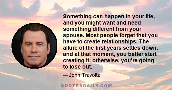 Something can happen in your life, and you might want and need something different from your spouse. Most people forget that you have to create relationships. The allure of the first years settles down, and at that