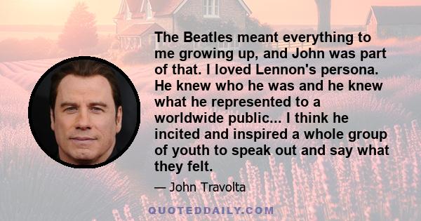 The Beatles meant everything to me growing up, and John was part of that. I loved Lennon's persona. He knew who he was and he knew what he represented to a worldwide public... I think he incited and inspired a whole