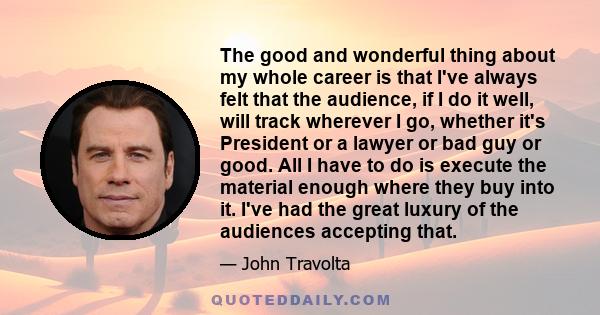 The good and wonderful thing about my whole career is that I've always felt that the audience, if I do it well, will track wherever I go, whether it's President or a lawyer or bad guy or good. All I have to do is