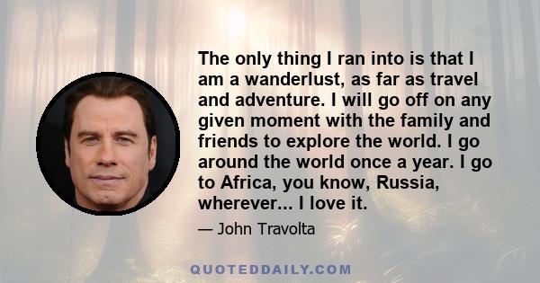 The only thing I ran into is that I am a wanderlust, as far as travel and adventure. I will go off on any given moment with the family and friends to explore the world. I go around the world once a year. I go to Africa, 