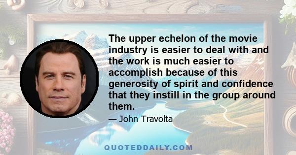 The upper echelon of the movie industry is easier to deal with and the work is much easier to accomplish because of this generosity of spirit and confidence that they instill in the group around them.