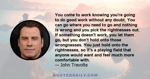 You come to work knowing you're going to do good work without any doubt. You can go where you need to go and nothing is wrong and you pick the rightnesses out. If something doesn't work, you let them go, but you don't