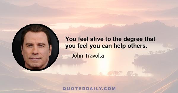 You feel alive to the degree that you feel you can help others.