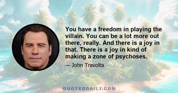 You have a freedom in playing the villain. You can be a lot more out there, really. And there is a joy in that. There is a joy in kind of making a zone of psychoses.