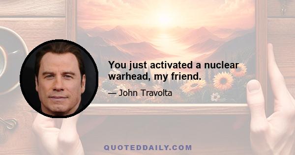 You just activated a nuclear warhead, my friend.