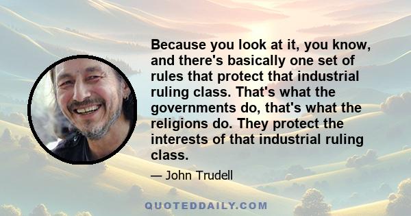 Because you look at it, you know, and there's basically one set of rules that protect that industrial ruling class. That's what the governments do, that's what the religions do. They protect the interests of that