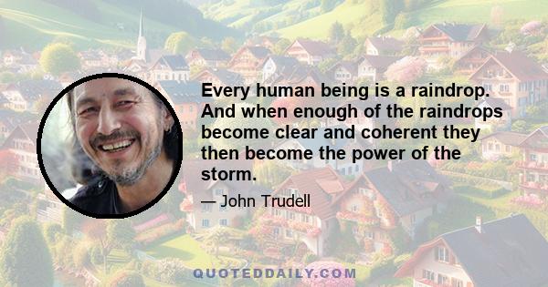 Every human being is a raindrop. And when enough of the raindrops become clear and coherent they then become the power of the storm.