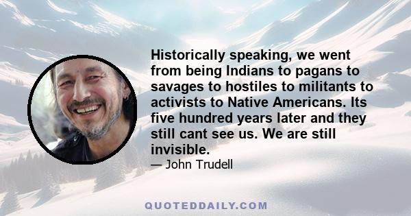 Historically speaking, we went from being Indians to pagans to savages to hostiles to militants to activists to Native Americans. Its five hundred years later and they still cant see us. We are still invisible.