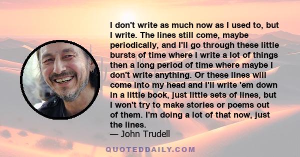 I don't write as much now as I used to, but I write. The lines still come, maybe periodically, and I'll go through these little bursts of time where I write a lot of things then a long period of time where maybe I don't 