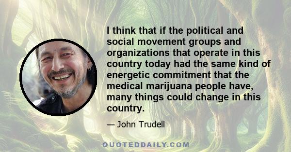 I think that if the political and social movement groups and organizations that operate in this country today had the same kind of energetic commitment that the medical marijuana people have, many things could change in 