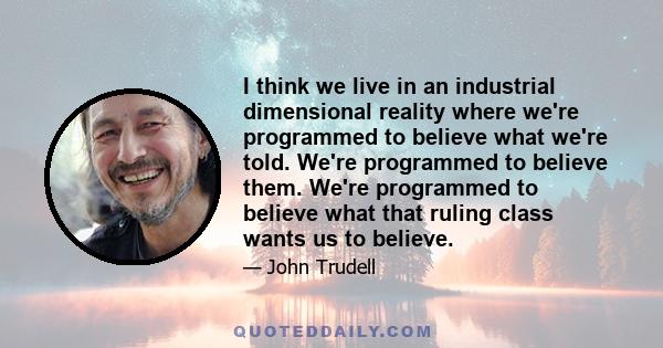 I think we live in an industrial dimensional reality where we're programmed to believe what we're told. We're programmed to believe them. We're programmed to believe what that ruling class wants us to believe.