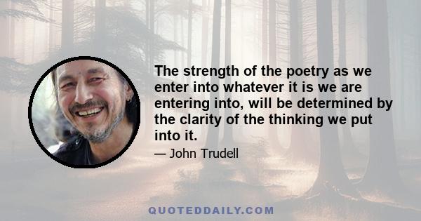 The strength of the poetry as we enter into whatever it is we are entering into, will be determined by the clarity of the thinking we put into it.