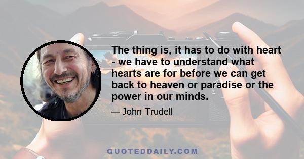 The thing is, it has to do with heart - we have to understand what hearts are for before we can get back to heaven or paradise or the power in our minds.