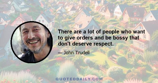 There are a lot of people who want to give orders and be bossy that don't deserve respect.