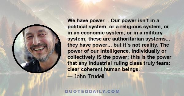 We have power... Our power isn’t in a political system, or a religious system, or in an economic system, or in a military system; these are authoritarian systems... they have power... but it’s not reality. The power of