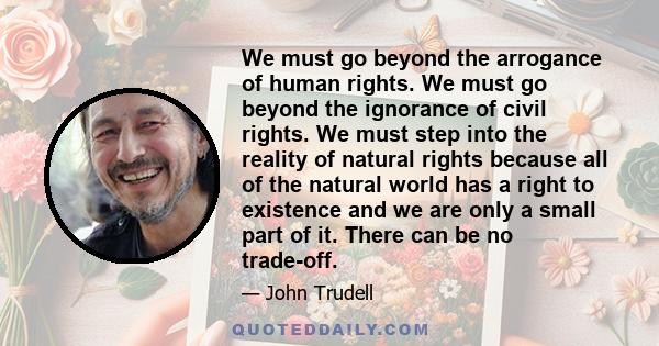 We must go beyond the arrogance of human rights. We must go beyond the ignorance of civil rights. We must step into the reality of natural rights because all of the natural world has a right to existence and we are only 