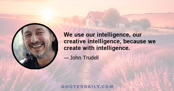 We use our intelligence, our creative intelligence, because we create with intelligence.