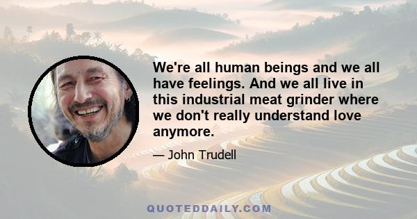 We're all human beings and we all have feelings. And we all live in this industrial meat grinder where we don't really understand love anymore.