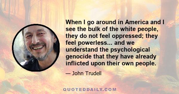 When I go around in America and I see the bulk of the white people, they do not feel oppressed; they feel powerless... and we understand the psychological genocide that they have already inflicted upon their own people.