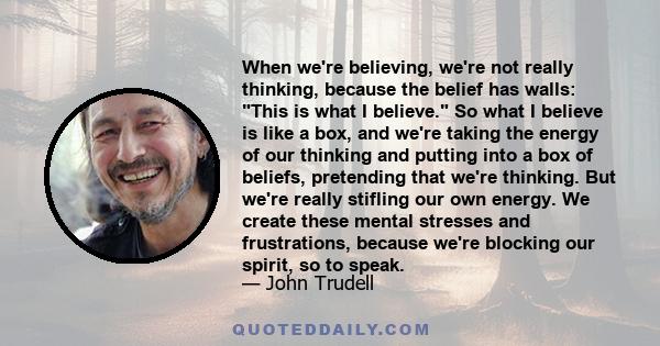 When we're believing, we're not really thinking, because the belief has walls: This is what I believe. So what I believe is like a box, and we're taking the energy of our thinking and putting into a box of beliefs,