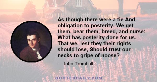 As though there were a tie And obligation to posterity. We get them, bear them, breed, and nurse: What has posterity done for us. That we, lest they their rights should lose, Should trust our necks to gripe of noose?