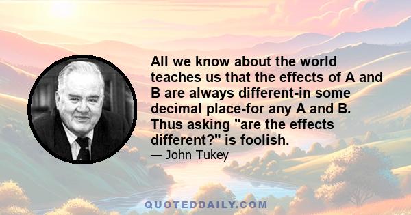 All we know about the world teaches us that the effects of A and B are always different-in some decimal place-for any A and B. Thus asking are the effects different? is foolish.