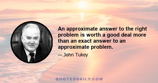 An approximate answer to the right problem is worth a good deal more than an exact answer to an approximate problem.