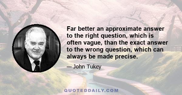 Far better an approximate answer to the right question, which is often vague, than the exact answer to the wrong question, which can always be made precise.