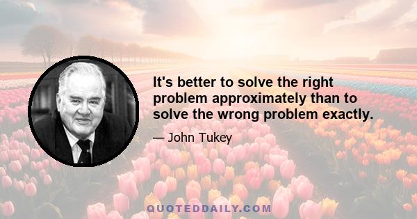 It's better to solve the right problem approximately than to solve the wrong problem exactly.