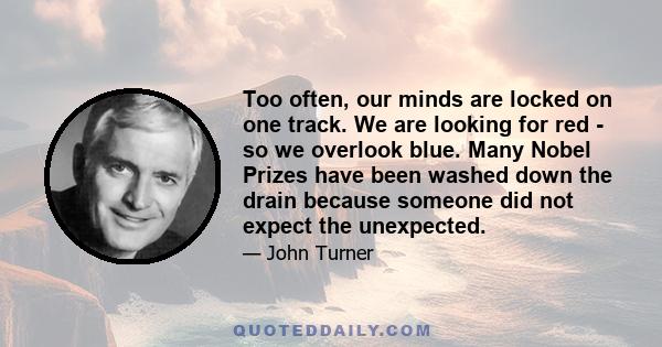 Too often, our minds are locked on one track. We are looking for red - so we overlook blue. Many Nobel Prizes have been washed down the drain because someone did not expect the unexpected.