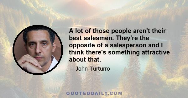 A lot of those people aren't their best salesmen. They're the opposite of a salesperson and I think there's something attractive about that.