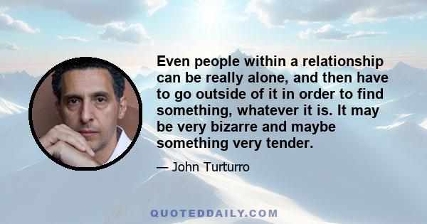 Even people within a relationship can be really alone, and then have to go outside of it in order to find something, whatever it is. It may be very bizarre and maybe something very tender.