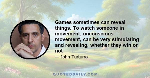 Games sometimes can reveal things. To watch someone in movement, unconscious movement, can be very stimulating and revealing, whether they win or not