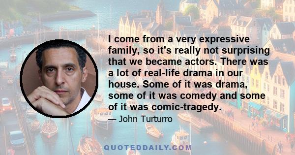 I come from a very expressive family, so it's really not surprising that we became actors. There was a lot of real-life drama in our house. Some of it was drama, some of it was comedy and some of it was comic-tragedy.