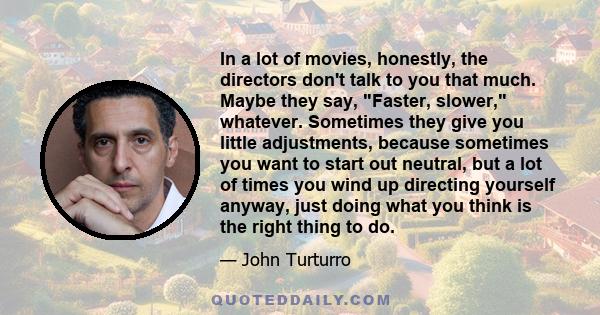 In a lot of movies, honestly, the directors don't talk to you that much. Maybe they say, Faster, slower, whatever. Sometimes they give you little adjustments, because sometimes you want to start out neutral, but a lot