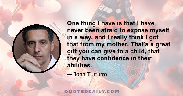 One thing I have is that I have never been afraid to expose myself in a way, and I really think I got that from my mother. That's a great gift you can give to a child, that they have confidence in their abilities.