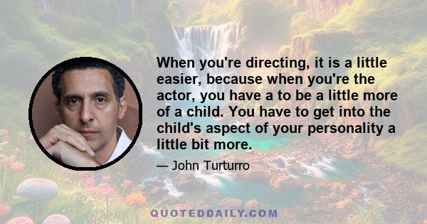 When you're directing, it is a little easier, because when you're the actor, you have a to be a little more of a child. You have to get into the child's aspect of your personality a little bit more.