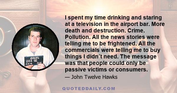 I spent my time drinking and staring at a television in the airport bar. More death and destruction. Crime. Pollution. All the news stories were telling me to be frightened. All the commercials were telling me to buy