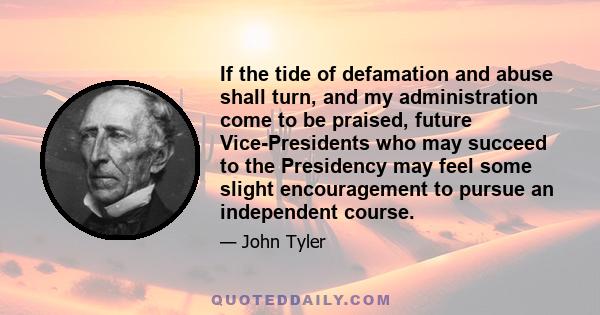 If the tide of defamation and abuse shall turn, and my administration come to be praised, future Vice-Presidents who may succeed to the Presidency may feel some slight encouragement to pursue an independent course.