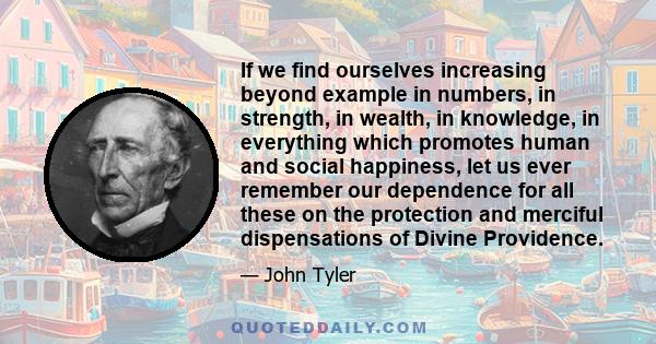 If we find ourselves increasing beyond example in numbers, in strength, in wealth, in knowledge, in everything which promotes human and social happiness, let us ever remember our dependence for all these on the