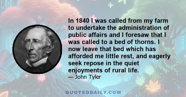 In 1840 I was called from my farm to undertake the administration of public affairs and I foresaw that I was called to a bed of thorns. I now leave that bed which has afforded me little rest, and eagerly seek repose in