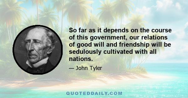 So far as it depends on the course of this government, our relations of good will and friendship will be sedulously cultivated with all nations.