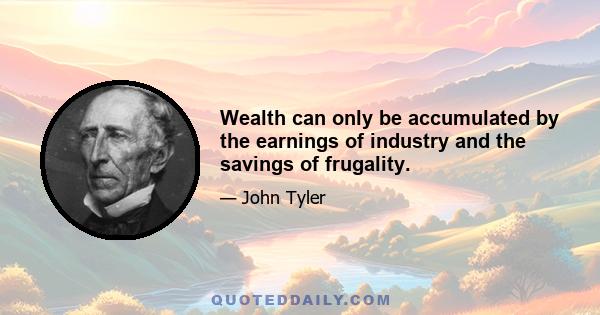 Wealth can only be accumulated by the earnings of industry and the savings of frugality.